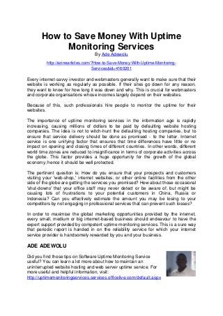 How to Save Money With Uptime
Monitoring Services
By Ade Adewolu
http://ezinearticles.com/?How-to-Save-Money-With-Uptime-Monitoring-
Services&id=4160201
Every internet-savvy investor and webmasters generally want to make sure that their
website is working as regularly as possible. If their sites go down for any reason,
they want to know for how long it was down and why. This is crucial for webmasters
and corporate organisations whose incomes largely depend on their websites.
Because of this, such professionals hire people to monitor the uptime for their
websites.
The importance of uptime monitoring services in the information age is rapidly
increasing, causing millions of dollars to be paid by defaulting website hosting
companies. The idea is not to witch-hunt the defaulting hosting companies, but to
ensure that service delivery should be done as promised - to the letter. Internet
service is one unifying factor that ensures that time differences have little or no
impact on opening and closing times of different countries. In other words, different
world time zones are reduced to insignificance in terms of corporate activities across
the globe. This factor provides a huge opportunity for the growth of the global
economy; hence it should be well protected.
The pertinent question is: How do you ensure that your prospects and customers
visiting your 'web-shop,' internet websites, or other online facilities from the other
side of the globe are getting the services you promised? How about those occasional
'shut-downs' that your office staff may never detect or be aware of, but might be
causing lots of frustrations to your potential customers in China, Russia or
Indonesia? Can you effectively estimate the amount you may be losing to your
competitors by not engaging in professional services that can prevent such losses?
In order to maximise the global marketing opportunities provided by the internet,
every small, medium or big internet-based business should endeavour to have the
expert support provided by competent uptime monitoring services. This is a sure way
that periodic report is handed in on the reliability service for which your internet
service provider is handsomely rewarded by you and your business.
ADE ADEWOLU
Did you find those tips on Software Uptime Monitoring Service
useful? You can learn a lot more about how to maintain an
uninterrupted website hosting and web server uptime service. For
more useful and helpful information, visit:
http://uptimemonitoringservices.services.officelive.com/default.aspx
 