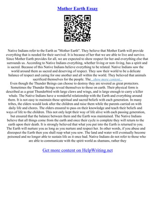 Mother Earth Essay
Native Indians refer to the Earth as "Mother Earth". They believe that Mother Earth will provide
everything that is needed for their survival. It is because of her that we are able to live and survive.
Since Mother Earth provides for all, we are expected to show respect for her and everything else that
surrounds us. According to Native Indians everything, whether living or non–living, has a spirit and
is sacred. Because of this Native Indians believe everything to be related. Native Indians saw the
world around them as sacred and deserving of respect. They saw their world to be a delicate
balance of respect and caring for one another and all within the world. They believed that animals
sacrificed themselves for the people. The...show more content...
Even though the Thunder Beings can choose to destroy they are revered as great protectors.
Sometimes the Thunder Beings reveal themselves to those on earth. Their physical form is
described as a great Thunderbird with large claws and wings, and is large enough to carry a killer
whale. The Native Indians have a wonderful relationship with the Earth and everything around
them. It is not easy to maintain these spiritual and sacred beliefs with each generation. In many
tribes, the elders would look after the children and raise them while the parents carried on with
daily life and chores. The elders ensured to pass on their knowledge and teach their beliefs and
ways of life to the children. This not only kept their way of life alive with each passing generation,
but ensured that the balance between them and the Earth was maintained. The Native Indians
believe that all things come from the earth and once their cycle is complete they will return to the
earth upon their death. It is strongly believed that what you put into the Earth is returned to you.
The Earth will nurture you as long as you nurture and respect her. In other words, if you abuse and
disrespect the Earth then you shall reap what you sow. The land and water will eventually become
poisoned and no longer able to sustain life as it once had. Native Indians do not refer to those who
are able to communicate with the spirit world as shamans, rather they
Get more content on HelpWriting.net
 