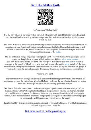 Save Our Mother Earth
Let's save our 'Mother Earth'
It is the only planet in our solar system on which life exists with incredible biodiversity. People all
over the world celebrate this grand event to protect flora and fauna and to clean up the earth on
which we live.
The noble 'Earth' has bestowed the human beings with incredible and beautiful nature in the form of
mountains, rivers, forests and various natural resources that helped human beings to survive and
initiated our evolution. So, now it's our time to save our planet from the challenges which are
threatening the existence of the earth...
The life of Human beings originated on the planet Earth .The "Mother Earth" is calling us for her
protection. People have become selfish and they are killing...show more content...
As a new initiative to protect the earth , the concept of 'Earth Hour' has been started which is
observed in the month of March every year in which people all over the world switch off the lights
and devote in saving the environment. Demonstrations are carried out by the conservation groups at
various levels in the form of seminars, debates and discussions by the eminent personalities.
Ways to save Earth
There are many ways through which we all can contribute in the protection and conservation of
species and keeping the earth clean. We should also try to lessen the use of natural resources so that
there will be enough resources for the coming generation as well.
We should find solutions to protect and save endangered species as they are essential part of our
flora and fauna. Conservation groups should open more and more wildlife sanctuaries, national
parks and biosphere reserves. For instance, there are very less number of tigers left on the earth.
For this,'Aircel' has launched an awareness campaign to 'save tigers' in which they convince people
to write articles and blogs to aware people across the world.
People should try to use public transportation instead of personal vehicles as it will help in reducing
pollution to great extent. Lesser the
Get more content on HelpWriting.net
 