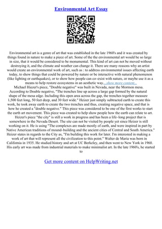 Environmental Art Essay
Environmental art is a genre of art that was established in the late 1960's and it was created by
things found in nature to make a piece of art. Some of the the environmental art would be so large
in size, that it would be considered to be monumental. This kind of art can not be moved without
destroying it, and the climate and weather can change it. There are many reasons why an artist
would create an environmental work of art, such as : to address environmental issues affecting earth
today, to show things that could be powered by nature or be interactive with natural phenomenon
(like lighting or earthquakes), or to show how people can co–exist with nature, or maybe use it as a
means to help restore ecosystems in an aesthetic way....show more content...
Michael Hiezer's piece, "Double negative" was built in Nevada, near the Mormon mesa.
According to Double negative, "The trenches line up across a large gap formed by the natural
shape of the mesa edge. Including this open area across the gap, the trenches together measure
1,500 feet long, 50 feet deep, and 30 feet wide." Heizer just simply subtracted earth to create this
work, he took away earth to create the two trenches and thus, creating negative space, and that is
how he created a "double negative." This piece was considered to be one of the first works to start
the earth art movement. This piece was created to help show people how the earth can relate to art.
Heizer's piece "the city" is still a work in progress and has been a life–long project that is
somewhere in the Nevada Desert. The site can not be visited by people yet since Heizer is still
working on it. He is using "The complexes are made mostly of earth, and were inspired in part by
Native American traditions of mound–building and the ancient cities of Central and South America."
Heizer states in regards to the City as, "I'm building this work for later. I'm interested in making a
work of art that will represent all the civilization to this point." Walter de Maria was born in
California in 1935. He studied history and art at UC Berkeley, and then went to New York in 1960.
His early art was made from industrial materials to make minimalist art. In the late 1960's, he started
to
Get more content on HelpWriting.net
 