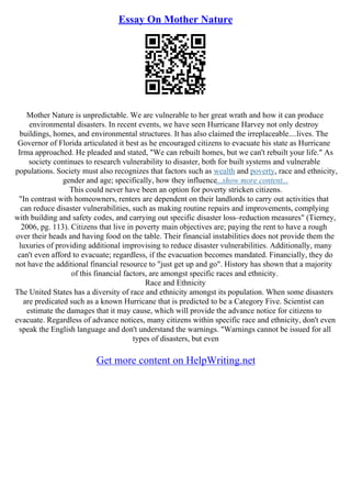 Essay On Mother Nature
Mother Nature is unpredictable. We are vulnerable to her great wrath and how it can produce
environmental disasters. In recent events, we have seen Hurricane Harvey not only destroy
buildings, homes, and environmental structures. It has also claimed the irreplaceable....lives. The
Governor of Florida articulated it best as he encouraged citizens to evacuate his state as Hurricane
Irma approached. He pleaded and stated, "We can rebuilt homes, but we can't rebuilt your life." As
society continues to research vulnerability to disaster, both for built systems and vulnerable
populations. Society must also recognizes that factors such as wealth and poverty, race and ethnicity,
gender and age; specifically, how they influence...show more content...
This could never have been an option for poverty stricken citizens.
"In contrast with homeowners, renters are dependent on their landlords to carry out activities that
can reduce disaster vulnerabilities, such as making routine repairs and improvements, complying
with building and safety codes, and carrying out specific disaster loss–reduction measures" (Tierney,
2006, pg. 113). Citizens that live in poverty main objectives are; paying the rent to have a rough
over their heads and having food on the table. Their financial instabilities does not provide them the
luxuries of providing additional improvising to reduce disaster vulnerabilities. Additionally, many
can't even afford to evacuate; regardless, if the evacuation becomes mandated. Financially, they do
not have the additional financial resource to "just get up and go". History has shown that a majority
of this financial factors, are amongst specific races and ethnicity.
Race and Ethnicity
The United States has a diversity of race and ethnicity amongst its population. When some disasters
are predicated such as a known Hurricane that is predicted to be a Category Five. Scientist can
estimate the damages that it may cause, which will provide the advance notice for citizens to
evacuate. Regardless of advance notices, many citizens within specific race and ethnicity, don't even
speak the English language and don't understand the warnings. "Warnings cannot be issued for all
types of disasters, but even
Get more content on HelpWriting.net
 
