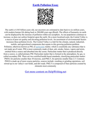 Earth Pollution Essay
The earth is 4.543 billion years old, our ancestors are estimated to date back to six million years,
with modern human life dating back to 200,000 years ago (Reed). The effects of humanity on earth
can be displayed by the increase of pollution within our ecosphere. As our population continues to
increase, so does our carbon footprint upon the earth. On a more localized scale, the Central Valley is
a mecca of poor air quality and elevating pollution levels. An assortment of environmental factors
increases these pollution levels. The Central Valley is a hub for the climate, natural, industrial,
mobile, and agricultural components that equate to this growing pollution problem.
Pollution, otherwise known as PM, or particulate matter, which is essentially any substance that is
not made up of water. PM is most commonly made of dust, ash, smoke, fumes, vapors and mists,
emitted from a source and absorbed into the ozone. Particulate matter that is produced directly
from a source, is called primary PM. Particulate matter that is formed in the atmosphere, by gas, is
called secondary PM. There are two certified health based standards, classifying particulate matter:
PM10, for particles smaller than 10 microns, and PM2.5, for particles smaller than 2.5. Common
PM10 is made up of more course particles, sources include: crushing or grinding operations, soil
stirred up in our valley's vast fields, and dirt roads. PM2.5 is composed of finer particles created by
elements most commonly
Get more content on HelpWriting.net
 
