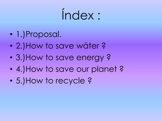 Índex :1.)Proposal.2.)How to save wáter ?3.)How to save energy ?4.)How to save our planet ?5.)How to recycle ?