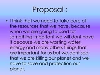 Proposal :I think that we need to take care of the resources that we have, because when we are going to used for something important we will dont have it because we are wasting wáter, energy and many others things that are important for us but we dont see that we are killing our planet and we have to save and protection our planet.