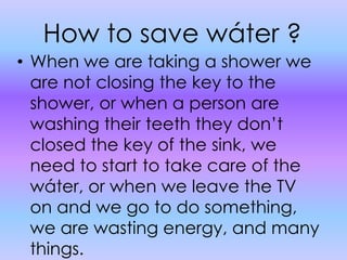How to save wáter ?When we are taking a shower we are not closing the key to the shower, or when a person are washing their teeth they don’t closed the key of the sink, we need to start to take care of the wáter, or when we leave the TV on and we go to do something, we are wasting energy, and many things.