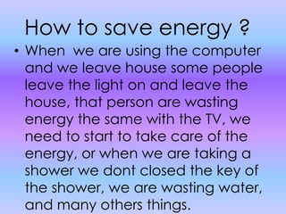 How to save energy ?When  we are using the computer and we leave house some people leave the light on and leave the house, that person are wasting energy the same with the TV, we need to start to take care of the energy, or when we are taking a shower we dont closed the key of the shower, we are wasting water, and many others things.