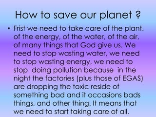 How to save our planet ?Frist we need to take care of the plant, of the energy, of the water, of the air, of many things that God give us. We need to stop wasting water, we need to stop wasting energy, we need to stop  doing pollution because  in the night the factories (plus those of EGAS) are dropping the toxic reside of something bad and it occasions bads things, and other thing. It means that we need to start taking care of all.