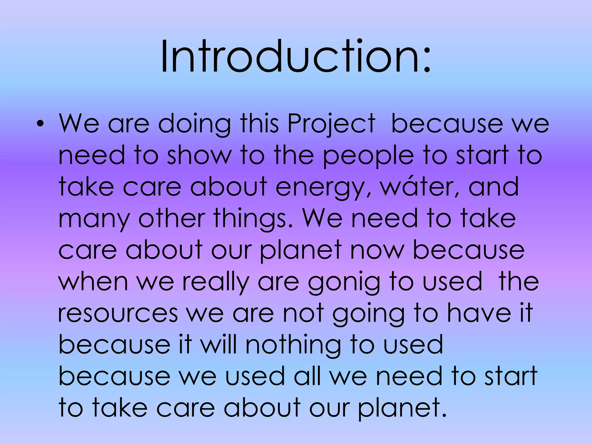 Introduction:We are doing this Project  because we need to show to the people to start to take care about energy, wáter, and many other things. We need to take care about our planet now because when we really are gonig to used  the resources we are not going to have it because it will nothing to used because we used all we need to start to take care about our planet. 