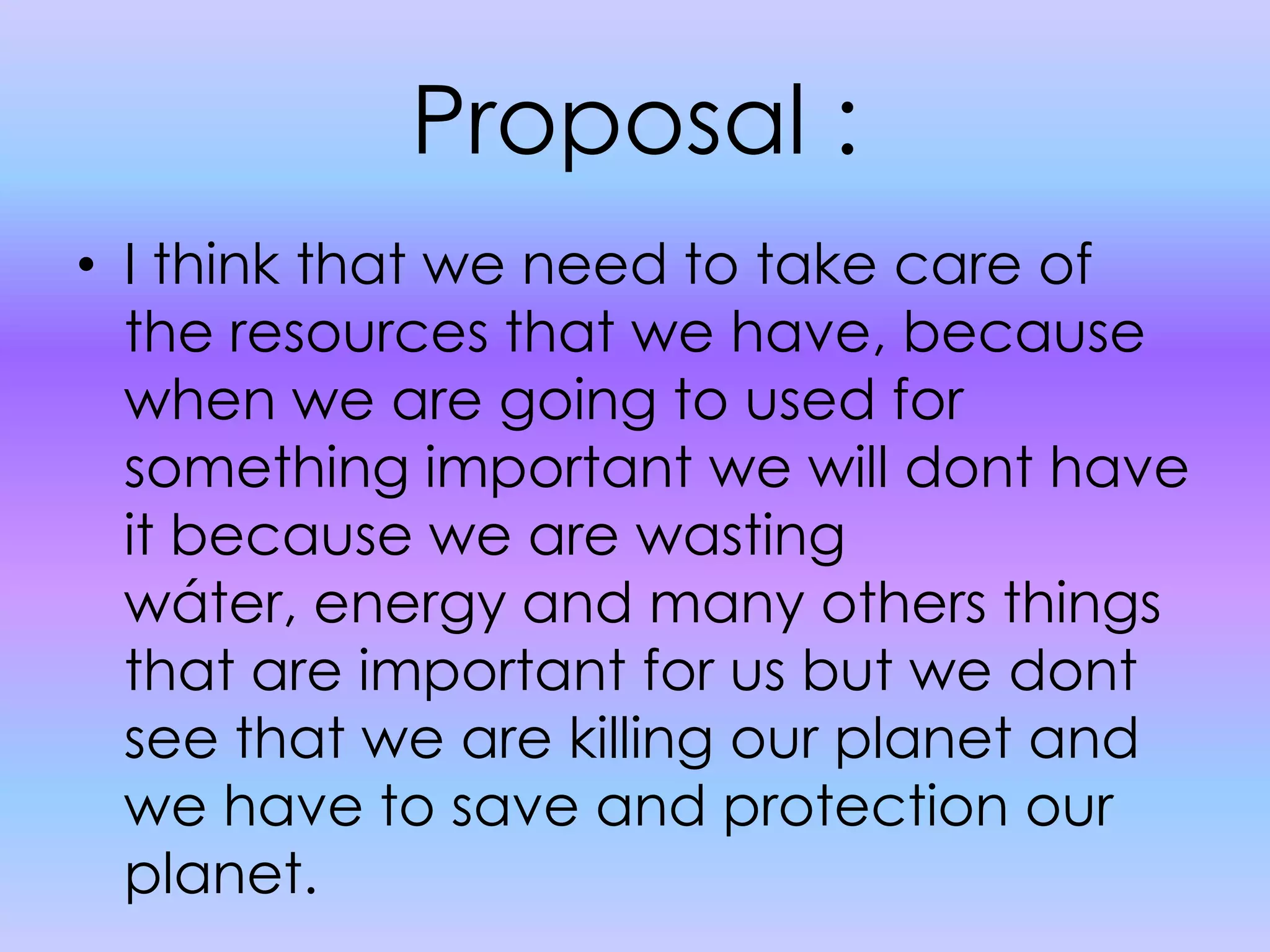 Proposal :I think that we need to take care of the resources that we have, because when we are going to used for something important we will dont have it because we are wasting wáter, energy and many others things that are important for us but we dont see that we are killing our planet and we have to save and protection our planet.