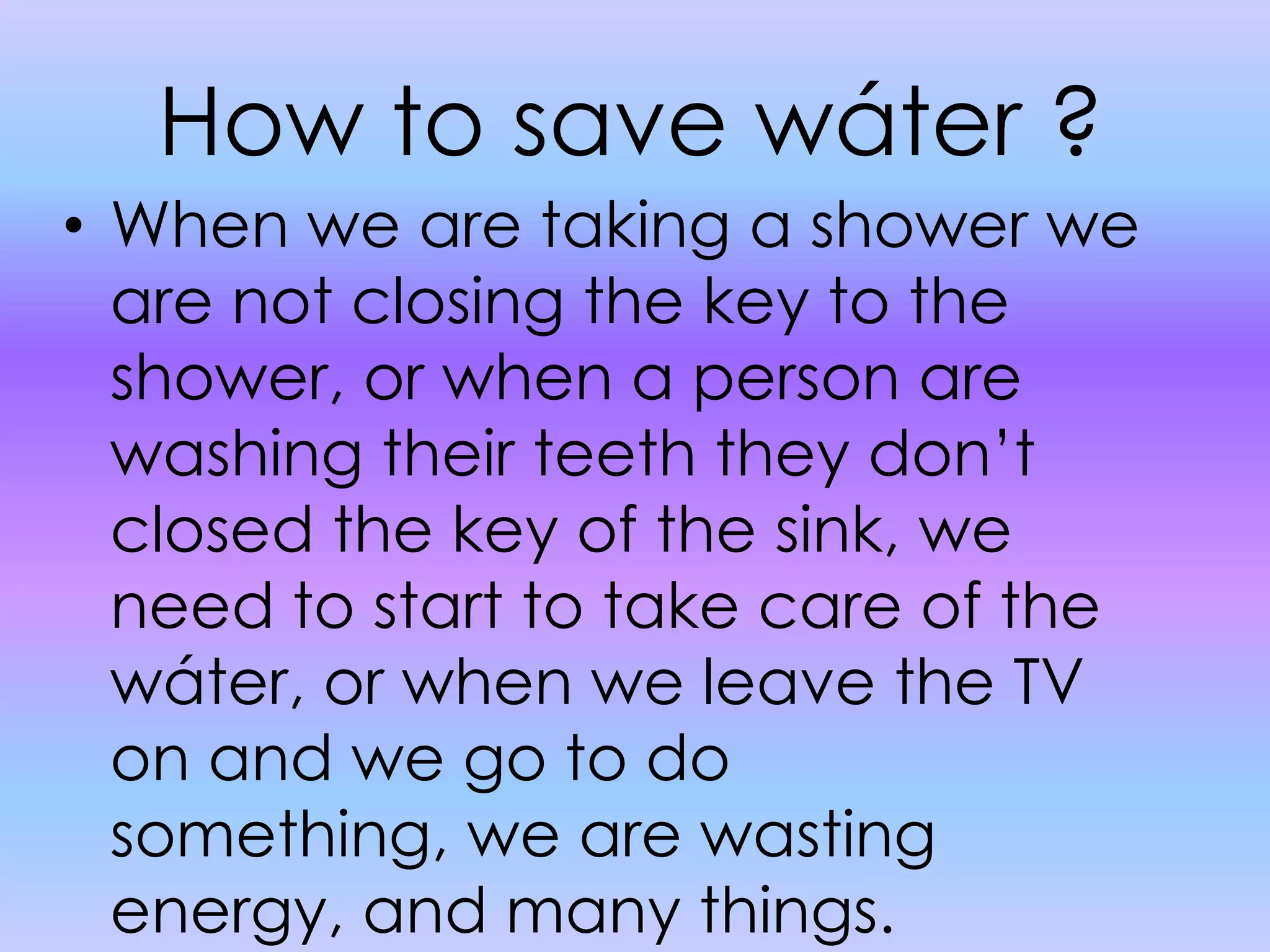 How to save wáter ?When we are taking a shower we are not closing the key to the shower, or when a person are washing their teeth they don’t closed the key of the sink, we need to start to take care of the wáter, or when we leave the TV on and we go to do something, we are wasting energy, and many things.