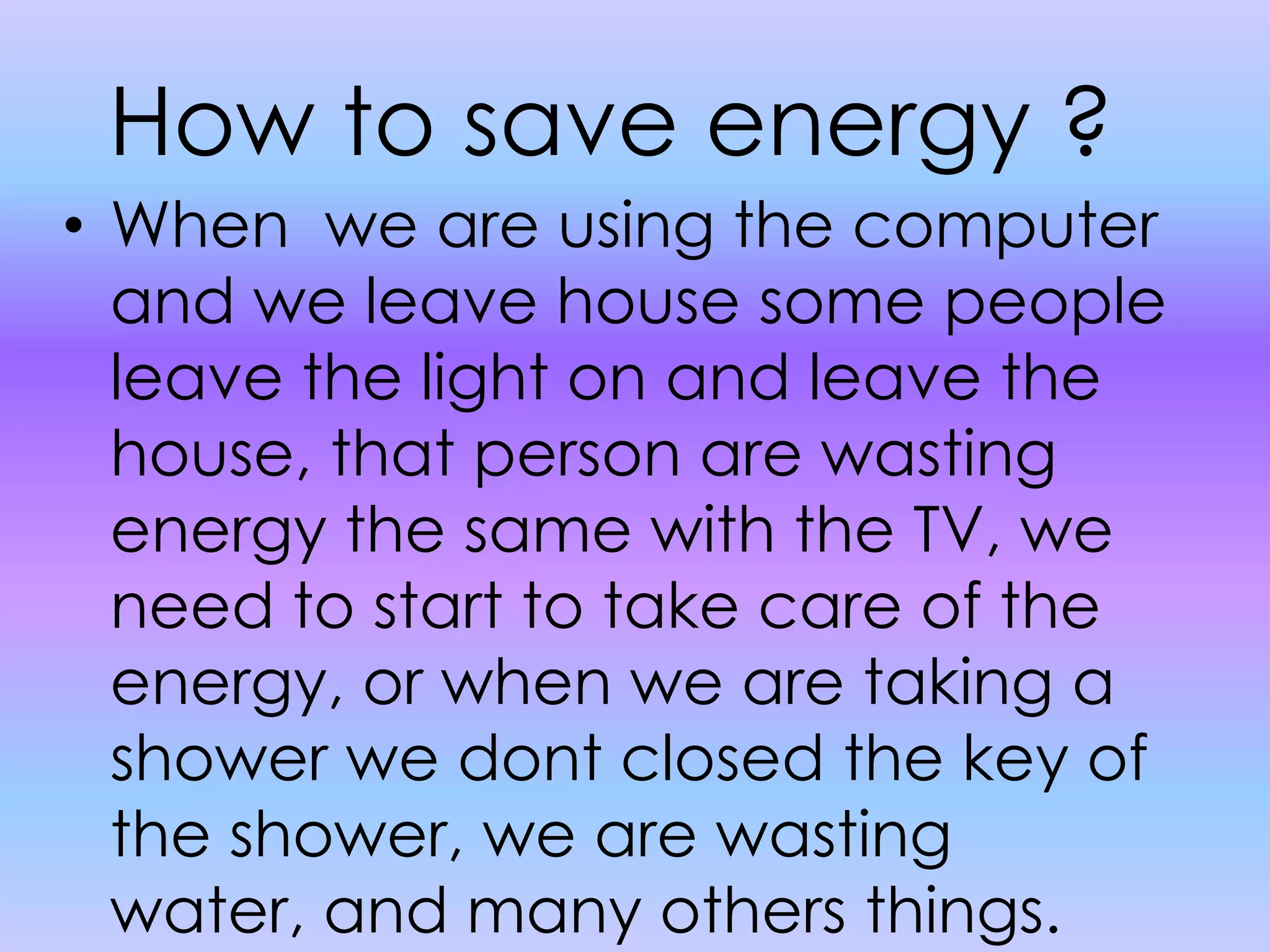 How to save energy ?When  we are using the computer and we leave house some people leave the light on and leave the house, that person are wasting energy the same with the TV, we need to start to take care of the energy, or when we are taking a shower we dont closed the key of the shower, we are wasting water, and many others things.