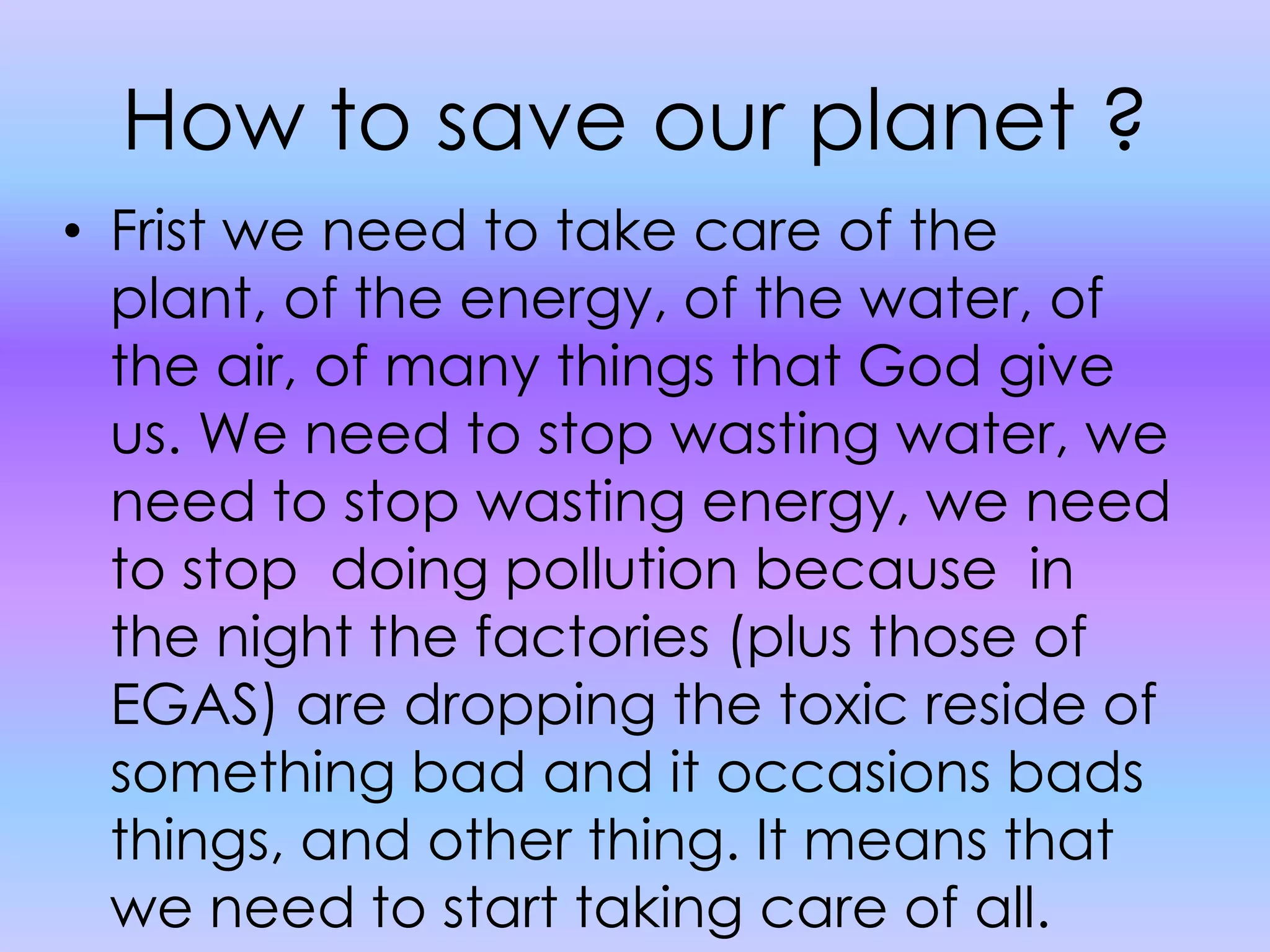 How to save our planet ?Frist we need to take care of the plant, of the energy, of the water, of the air, of many things that God give us. We need to stop wasting water, we need to stop wasting energy, we need to stop  doing pollution because  in the night the factories (plus those of EGAS) are dropping the toxic reside of something bad and it occasions bads things, and other thing. It means that we need to start taking care of all.