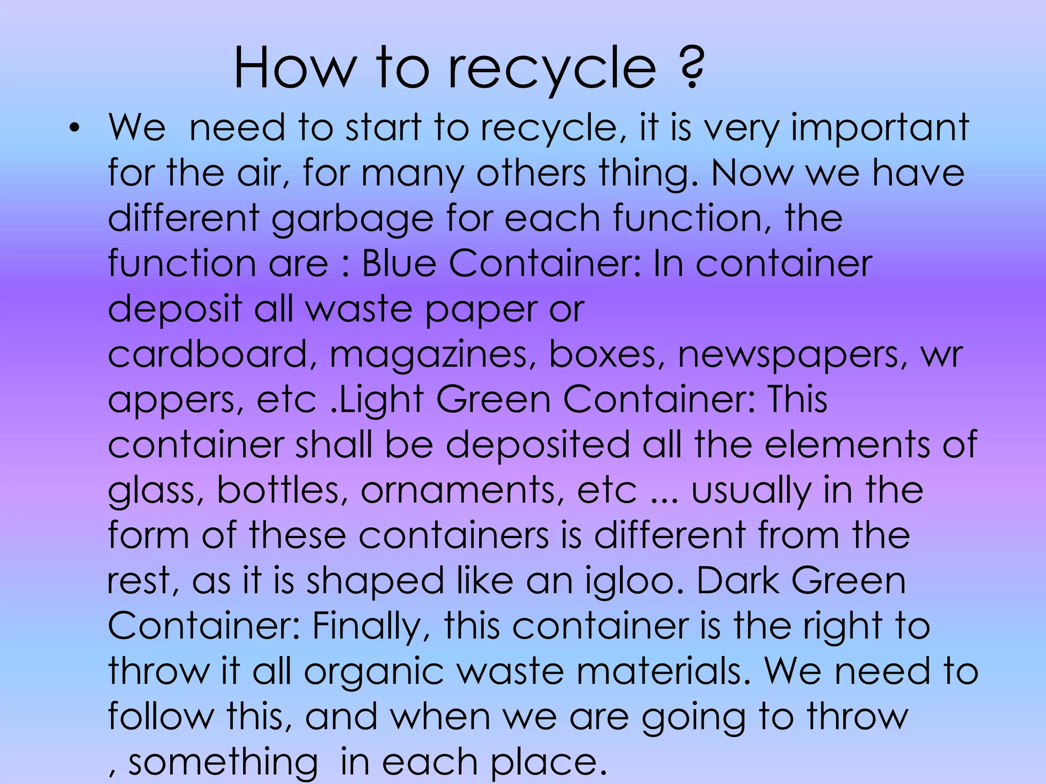 How to recycle ?We  need to start to recycle, it is very important for the air, for many others thing. Now we have different garbage for each function, the function are : Blue Container: In container deposit all waste paper or cardboard, magazines, boxes, newspapers, wrappers, etc .Light Green Container: This container shall be deposited all the elements of glass, bottles, ornaments, etc ... usually in the form of these containers is different from the rest, as it is shaped like an igloo. Dark Green Container: Finally, this container is the right to throw it all organic waste materials. We need to follow this, and when we are going to throw , something  in each place.