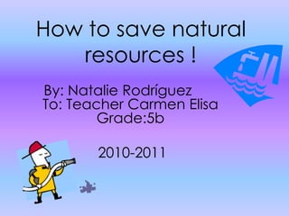 How to save natural resources! By: Natalie Rodríguez 	 To: Teacher Carmen Elisa Grade:5b     2010-2011                                        