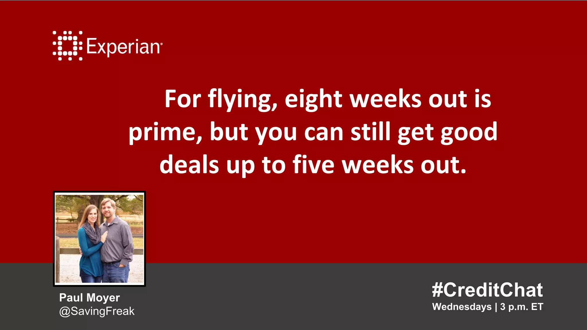 For flying, eight weeks out is
prime, but you can still get good
deals up to five weeks out.
#CreditChat
Wednesdays | 3 p.m. ET
Paul Moyer
@SavingFreak
 