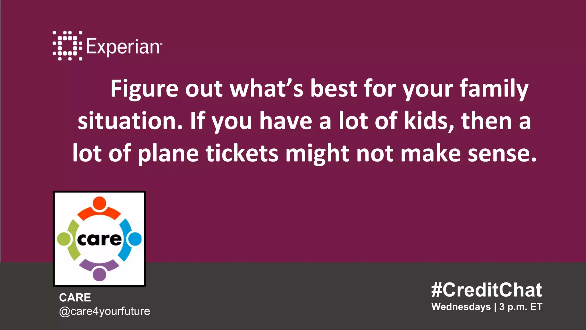 Figure out what’s best for your family
situation. If you have a lot of kids, then a
lot of plane tickets might not make sense.
#CreditChat
Wednesdays | 3 p.m. ET
CARE
@care4yourfuture
 