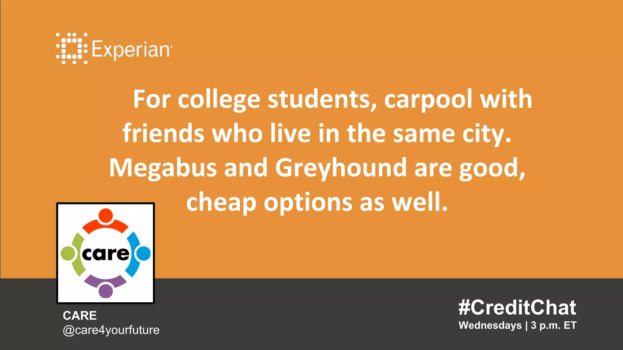 For college students, carpool with
friends who live in the same city.
Megabus and Greyhound are good,
cheap options as well.
#CreditChat
Wednesdays | 3 p.m. ET
CARE
@care4yourfuture
 