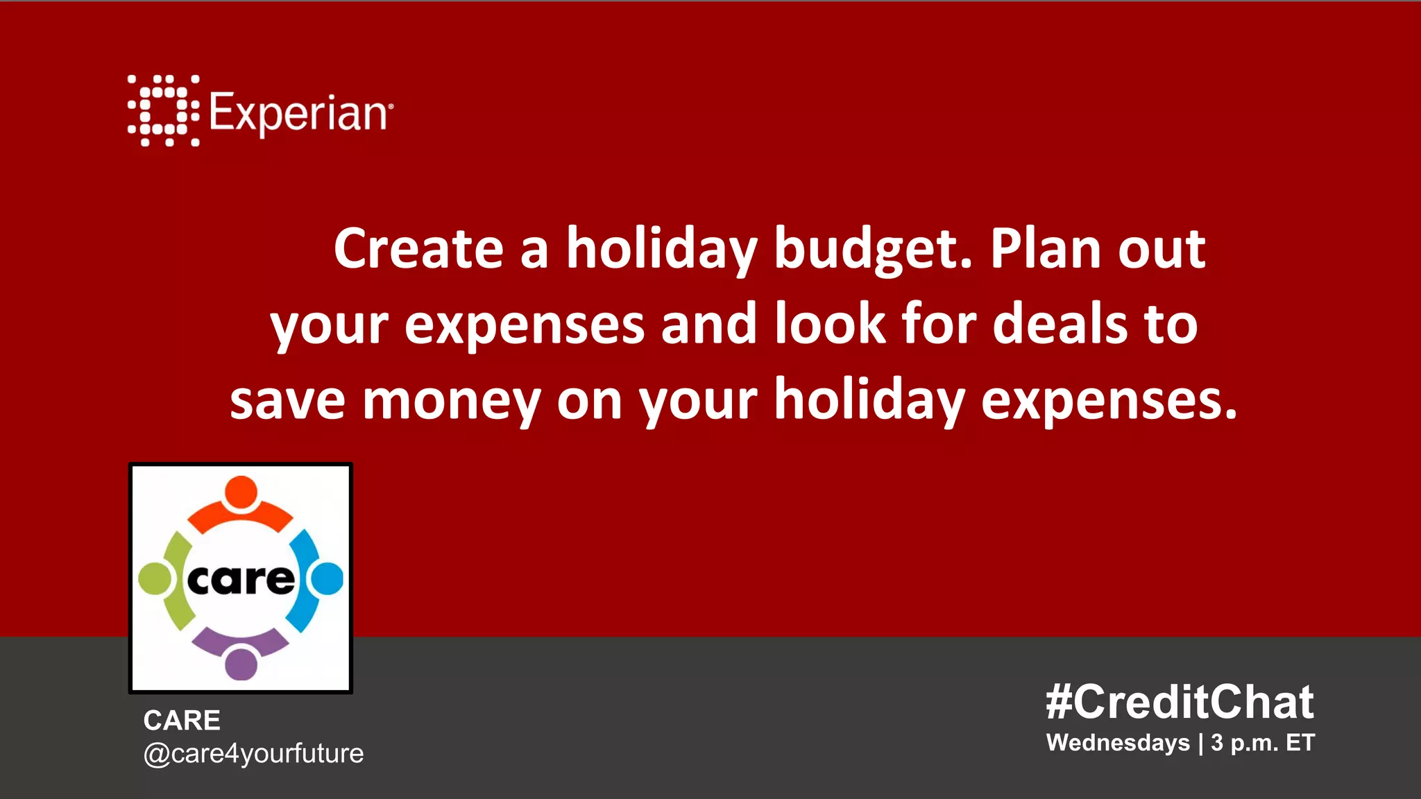 Create a holiday budget. Plan out
your expenses and look for deals to
save money on your holiday expenses.
#CreditChat
Wednesdays | 3 p.m. ET
CARE
@care4yourfuture
 