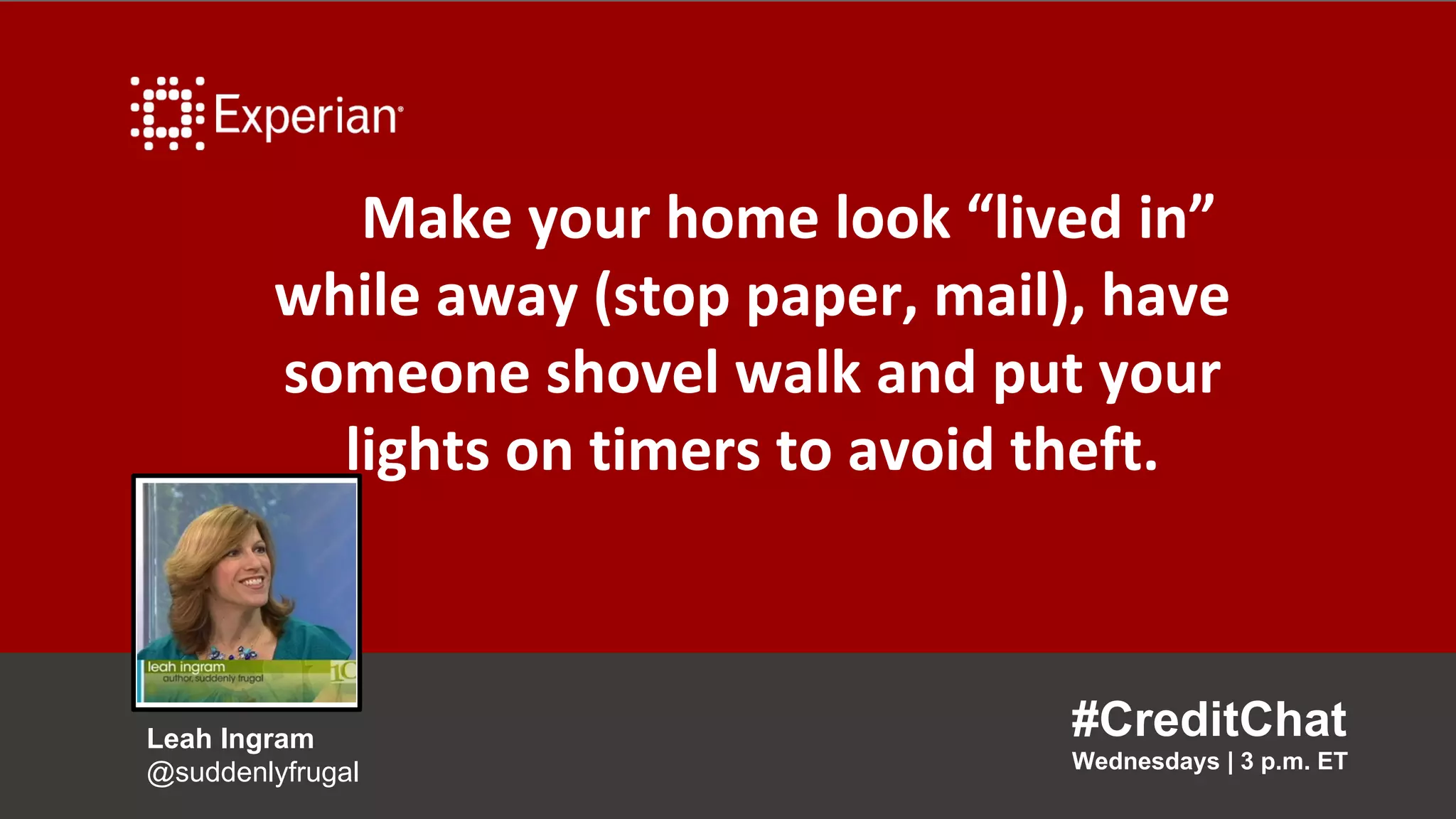 Make your home look “lived in”
while away (stop paper, mail), have
someone shovel walk and put your
lights on timers to avoid theft.
#CreditChat
Wednesdays | 3 p.m. ET
Leah Ingram
@suddenlyfrugal
 