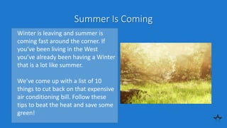 Summer Is Coming
Winter is leaving and summer is
coming fast around the corner. If
you’ve been living in the West
you’ve already been having a Winter
that is a lot like summer.
We’ve come up with a list of 10
things to cut back on that expensive
air conditioning bill. Follow these
tips to beat the heat and save some
green!
 