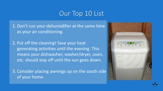 Our Top 10 List
1. Don’t run your dehumidifier at the same time
as your air conditioning.
2. Put off the cleaning! Save your heat
generating activities until the evening. This
means your dishwasher, washer/dryer, oven,
etc. should stay off until the sun goes down.
3. Consider placing awnings up on the south side
of your home.
 