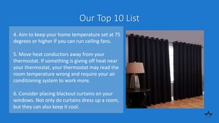 Our Top 10 List
4. Aim to keep your home temperature set at 75
degrees or higher if you can run ceiling fans.
5. Move heat conductors away from your
thermostat. If something is giving off heat near
your thermostat, your thermostat may read the
room temperature wrong and require your air
conditioning system to work more.
6. Consider placing blackout curtains on your
windows. Not only do curtains dress up a room,
but they can also keep it cool.
 