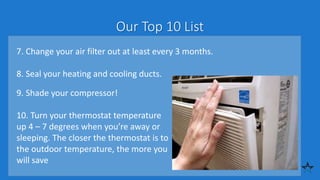 Our Top 10 List
7. Change your air filter out at least every 3 months.
8. Seal your heating and cooling ducts.
9. Shade your compressor!
10. Turn your thermostat temperature
up 4 – 7 degrees when you’re away or
sleeping. The closer the thermostat is to
the outdoor temperature, the more you
will save
 