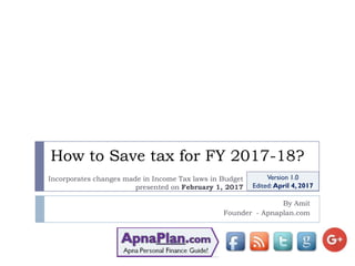 How to Save tax for FY 2017-18?
By Amit
Founder - Apnaplan.com
Version 1.0
Edited: April 4, 2017
Incorporates changes made in Income Tax laws in Budget
presented on February 1, 2017
 