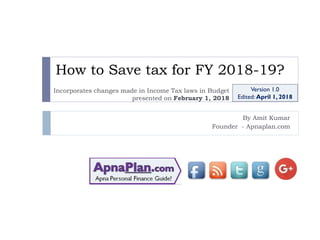 How to Save tax for FY 2018-19?
By Amit Kumar
Founder - Apnaplan.com
Version 1.0
Edited: April 1, 2018
Incorporates changes made in Income Tax laws in Budget
presented on February 1, 2018
 