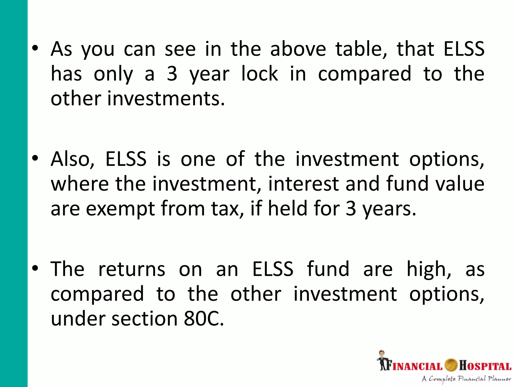 • As you can see in the above table, that ELSS
has only a 3 year lock in compared to the
other investments.
• Also, ELSS is one of the investment options,
where the investment, interest and fund value
are exempt from tax, if held for 3 years.
• The returns on an ELSS fund are high, as
compared to the other investment options,
under section 80C.
 