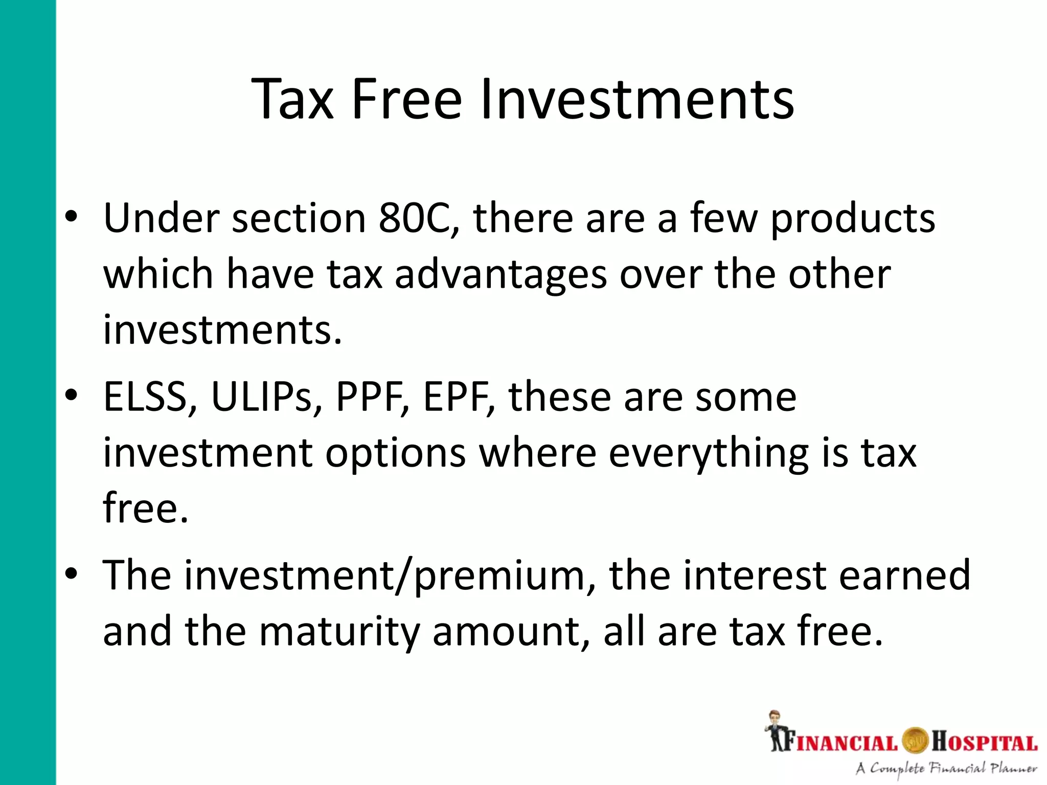 Tax Free Investments
• Under section 80C, there are a few products
which have tax advantages over the other
investments.
• ELSS, ULIPs, PPF, EPF, these are some
investment options where everything is tax
free.
• The investment/premium, the interest earned
and the maturity amount, all are tax free.
 
