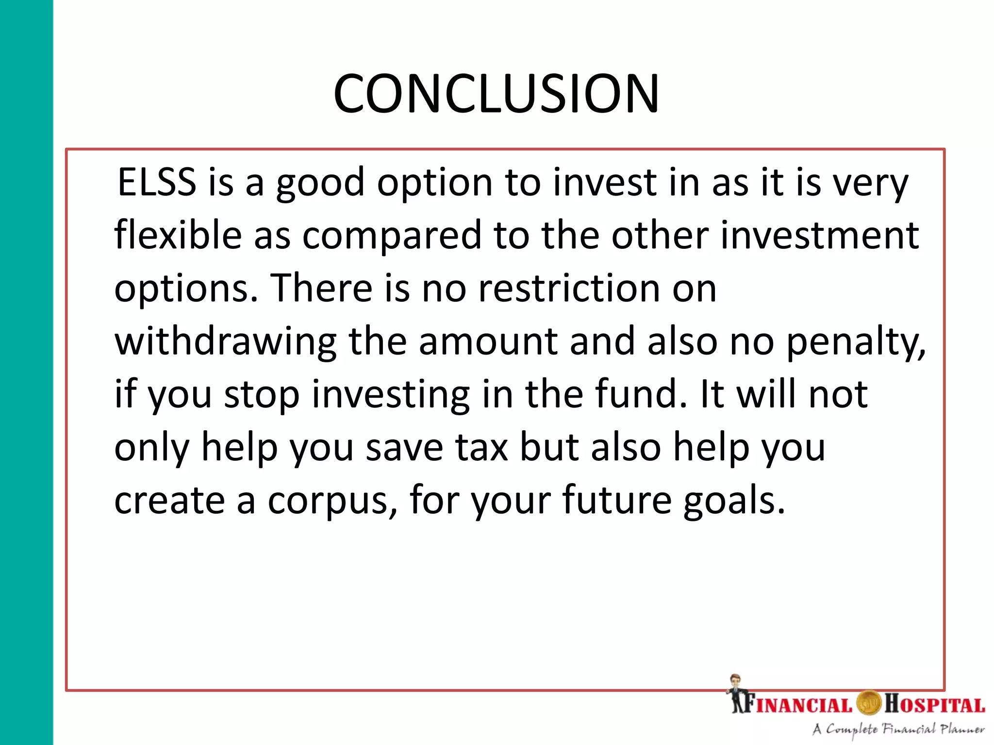 CONCLUSION
ELSS is a good option to invest in as it is very
flexible as compared to the other investment
options. There is no restriction on
withdrawing the amount and also no penalty,
if you stop investing in the fund. It will not
only help you save tax but also help you
create a corpus, for your future goals.
 