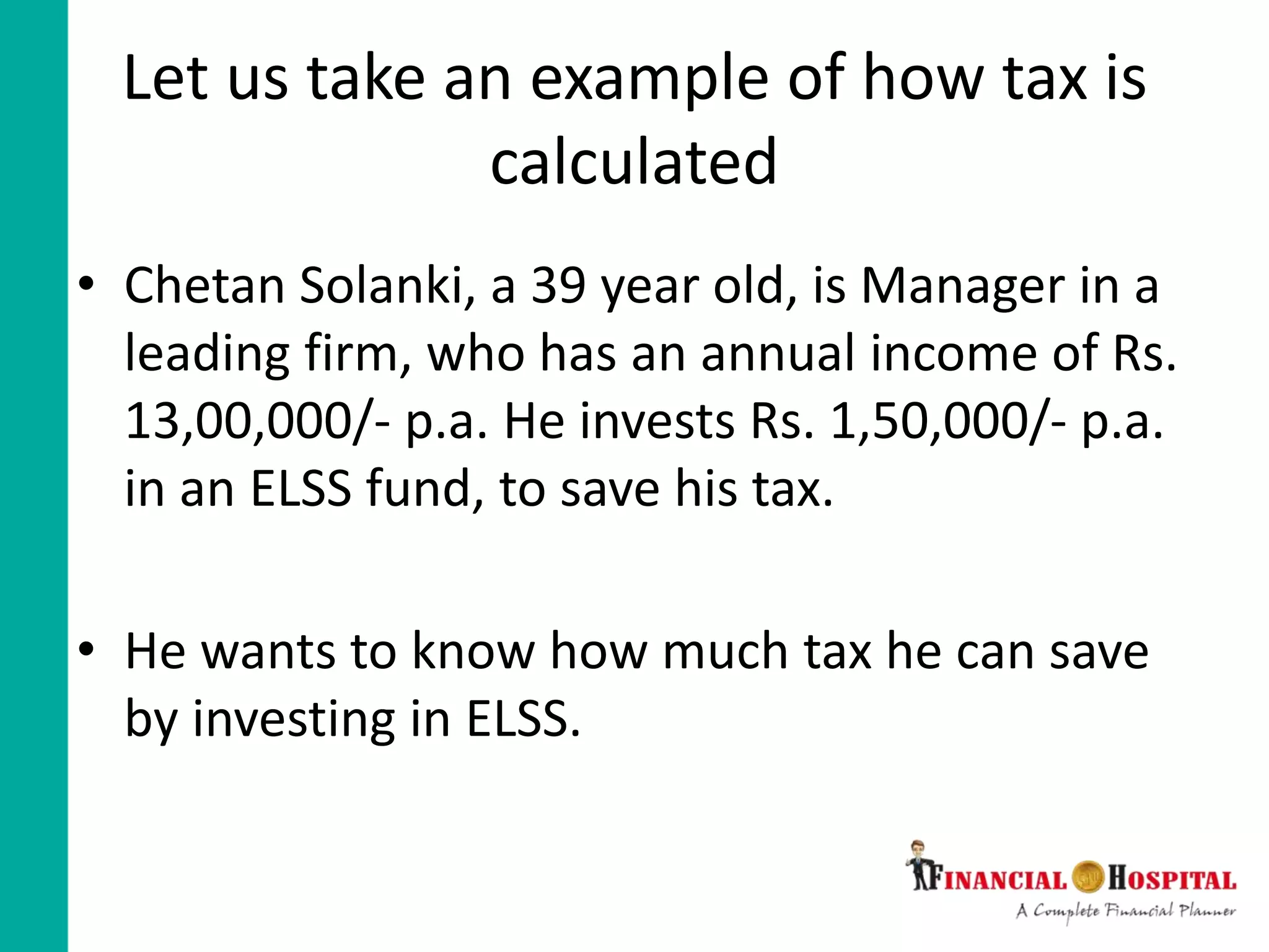 Let us take an example of how tax is
calculated
• Chetan Solanki, a 39 year old, is Manager in a
leading firm, who has an annual income of Rs.
13,00,000/- p.a. He invests Rs. 1,50,000/- p.a.
in an ELSS fund, to save his tax.
• He wants to know how much tax he can save
by investing in ELSS.
 