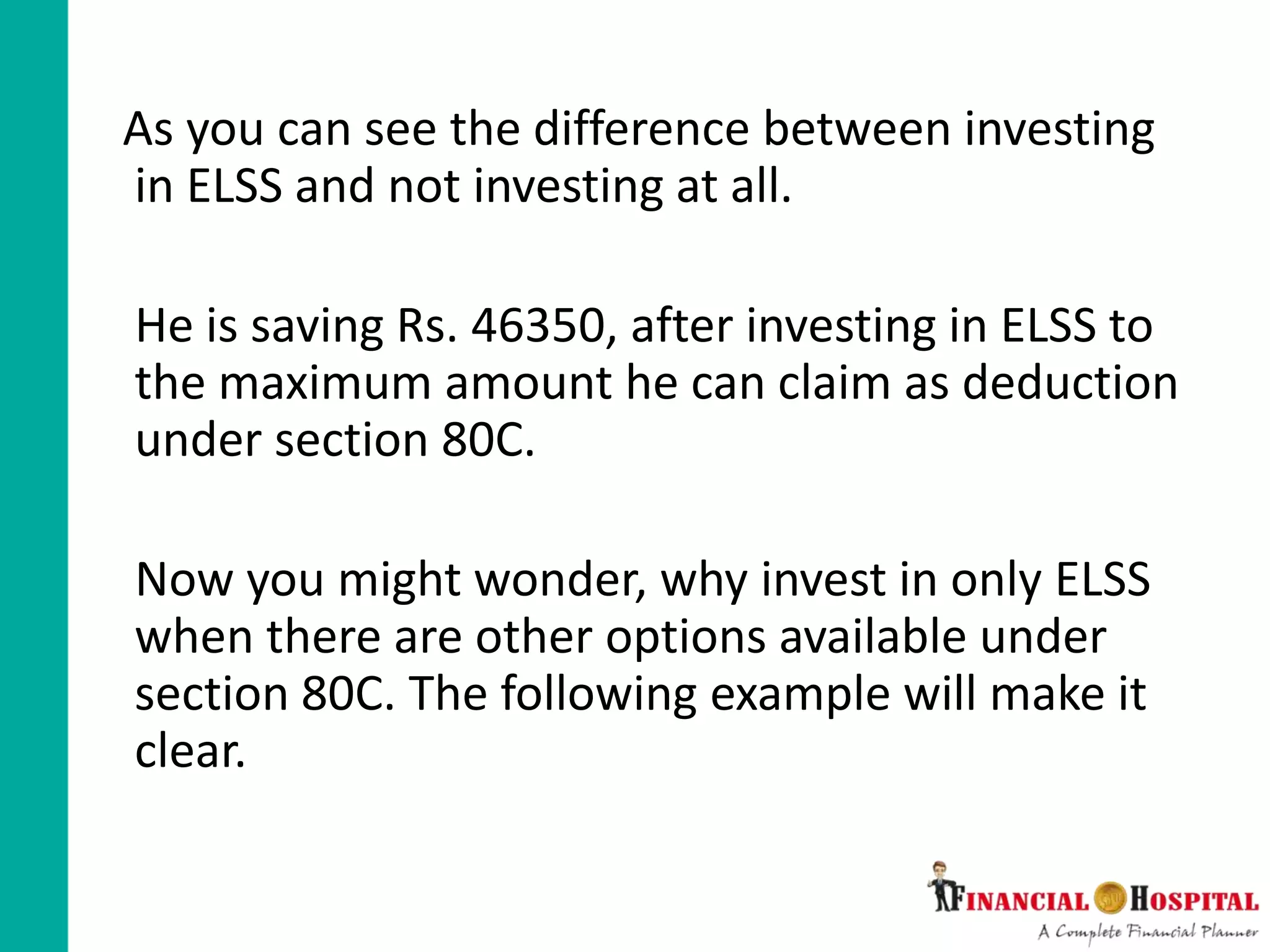 As you can see the difference between investing
in ELSS and not investing at all.
He is saving Rs. 46350, after investing in ELSS to
the maximum amount he can claim as deduction
under section 80C.
Now you might wonder, why invest in only ELSS
when there are other options available under
section 80C. The following example will make it
clear.
 
