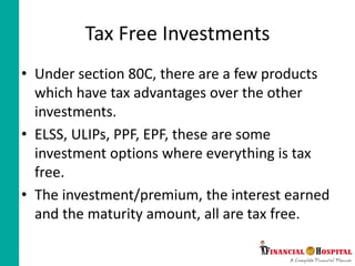 Tax Free Investments
• Under section 80C, there are a few products
which have tax advantages over the other
investments.
• ELSS, ULIPs, PPF, EPF, these are some
investment options where everything is tax
free.
• The investment/premium, the interest earned
and the maturity amount, all are tax free.
 