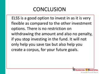 CONCLUSION
ELSS is a good option to invest in as it is very
flexible as compared to the other investment
options. There is no restriction on
withdrawing the amount and also no penalty,
if you stop investing in the fund. It will not
only help you save tax but also help you
create a corpus, for your future goals.
 