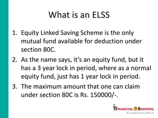 What is an ELSS
1. Equity Linked Saving Scheme is the only
mutual fund available for deduction under
section 80C.
2. As the name says, it’s an equity fund, but it
has a 3 year lock in period, where as a normal
equity fund, just has 1 year lock in period.
3. The maximum amount that one can claim
under section 80C is Rs. 150000/-.
 