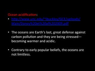 Ocean	
  acidiﬁca@on:	
  
•  hGp://www.unc.edu/~lbuckley/GCE/uploads/
Main/Doney%20et%20al%202009.pdf	
  
•  The	
  oceans	
  are	
  Earth’s	
  last,	
  great	
  defense	
  against	
  
carbon	
  pollu@on	
  and	
  they	
  are	
  being	
  stressed—
becoming	
  warmer	
  and	
  acidic.	
  
•  Contrary	
  to	
  early	
  popular	
  beliefs,	
  the	
  oceans	
  are	
  
not	
  limitless.	
  
 