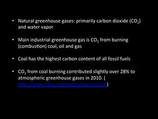 •  Natural	
  greenhouse	
  gases:	
  primarily	
  carbon	
  dioxide	
  (CO2)	
  
and	
  water	
  vapor	
  
•  Main	
  industrial	
  greenhouse	
  gas	
  is	
  CO2	
  from	
  burning	
  
(combus@on)	
  coal,	
  oil	
  and	
  gas	
  
•  Coal	
  has	
  the	
  highest	
  carbon	
  content	
  of	
  all	
  fossil	
  fuels	
  
•  CO2	
  from	
  coal	
  burning	
  contributed	
  slightly	
  over	
  28%	
  to	
  
atmospheric	
  greenhouse	
  gases	
  in	
  2010.	
  (
hGp://www.c2es.org/energy/source/coal)	
  
 