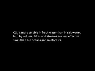 CO2	
  is	
  more	
  soluble	
  in	
  fresh	
  water	
  than	
  in	
  salt	
  water,	
  
but,	
  by	
  volume,	
  lakes	
  and	
  streams	
  are	
  less	
  eﬀec@ve	
  
sinks	
  than	
  are	
  oceans	
  and	
  rainforests.	
  
	
  
 