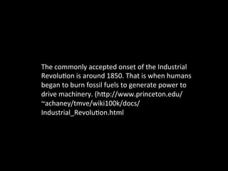 The	
  commonly	
  accepted	
  onset	
  of	
  the	
  Industrial	
  
Revolu@on	
  is	
  around	
  1850.	
  That	
  is	
  when	
  humans	
  
began	
  to	
  burn	
  fossil	
  fuels	
  to	
  generate	
  power	
  to	
  
drive	
  machinery.	
  (hGp://www.princeton.edu/
~achaney/tmve/wiki100k/docs/
Industrial_Revolu@on.html	
  
	
  
 