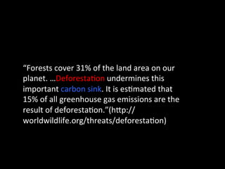 “Forests	
  cover	
  31%	
  of	
  the	
  land	
  area	
  on	
  our	
  
planet.	
  …Deforesta@on	
  undermines	
  this	
  
important	
  carbon	
  sink.	
  It	
  is	
  es@mated	
  that	
  
15%	
  of	
  all	
  greenhouse	
  gas	
  emissions	
  are	
  the	
  
result	
  of	
  deforesta@on.”(hGp://
worldwildlife.org/threats/deforesta@on)	
  
	
  
 
