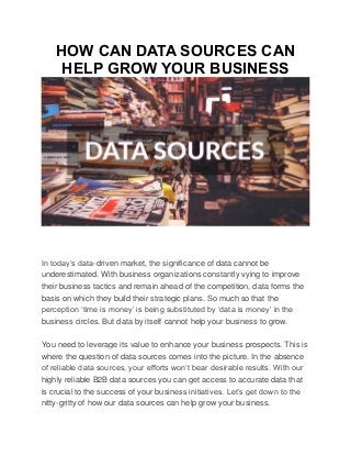 HOW CAN DATA SOURCES CAN
HELP GROW YOUR BUSINESS
In today’s data-driven market, the significance of data cannot be
underestimated. With business organizations constantly vying to improve
their business tactics and remain ahead of the competition, data forms the
basis on which they build their strategic plans. So much so that the
perception ‘time is money’ is being substituted by ‘data is money’ in the
business circles. But data by itself cannot help your business to grow.
You need to leverage its value to enhance your business prospects. This is
where the question of data sources comes into the picture. In the absence
of reliable data sources, your efforts won’t bear desirable results. With our
highly reliable B2B data sources you can get access to accurate data that
is crucial to the success of your business initiatives. Let’s get down to the
nitty-gritty of how our data sources can help grow your business.
 