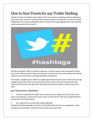 How to Save Tweets for any Twitter Hashtag
Wouldn't it be decent if Twitter had an Export catch? You hunt down something, perhaps a #hashtag or
your brand name, and all the matching tweets would get spared in a spreadsheet or an alternate record
configuration of your decision. Regardless, better, the document would upgrade itself as new matching
tweets are posted on Twitter later on.
All things considered, Twitter is unrealistic to give you a choice to spare list items specifically however
here's a do-it-without anyone's help result that takes 5-minutes to execute and it will spare all matching
tweets for your hunt term(s) in a Google Spreadsheet consequently.
The thought is straightforward. We'll have a Google Spreadsheet that will converse with Twitter through
a Google Script and will import all the query items into the sheet. It will make this association with
Twitter each few minutes and gets all the new tweets that have been added to Twitter since the last
check.
Spare Tweets Forever in a Spreadsheet
1. click here to duplicate the Twitter Archiver sheet into your Google Drive. Set the name of the
sheet as any hashtag or a search query. Case in point, you could set the sheet name as #worldcup2014
to spare all the FIFA related tweets.
2. go to apps.twitter.com and make another application.
Puthttps://spreadsheets.google.com/macros as the Callback URL and spare your progressions. Select
the API Keys tab and make a note of the Twitter Consumer Key and Secret.
 
