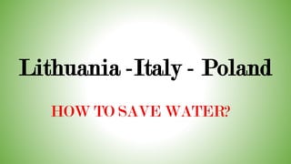 Lithuania -Italy - Poland
HOW TO SAVE WATER?
 