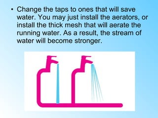 • Change the taps to ones that will save
water. You may just install the aerators, or
install the thick mesh that will aerate the
running water. As a result, the stream of
water will become stronger.
 