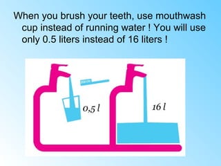When you brush your teeth, use mouthwash
cup instead of running water ! You will use
only 0.5 liters instead of 16 liters !
 