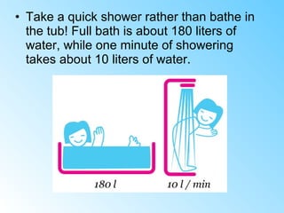 • Take a quick shower rather than bathe in
the tub! Full bath is about 180 liters of
water, while one minute of showering
takes about 10 liters of water.
 