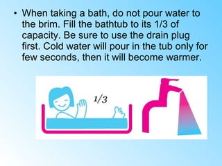 • When taking a bath, do not pour water to
the brim. Fill the bathtub to its 1/3 of
capacity. Be sure to use the drain plug
first. Cold water will pour in the tub only for
few seconds, then it will become warmer.
 
