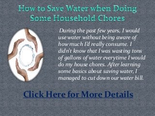 During the past few years, I would
use water without being aware of
how much I’d really consume. I
didn’t know that I was wasting tons
of gallons of water everytime I would
do my house chores. After learning
some basics about saving water, I
managed to cut down our water bill.
Click Here for More Details
 